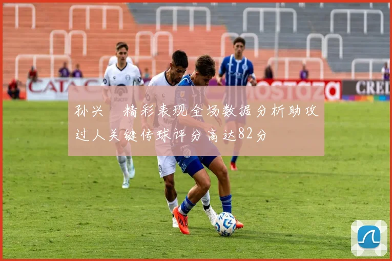 孙兴慜精彩表现全场数据分析助攻过人关键传球评分高达82分