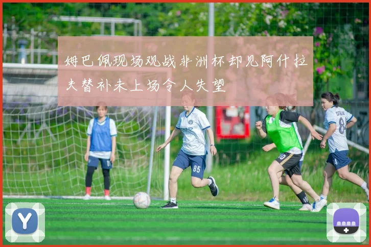 姆巴佩现场观战非洲杯却见阿什拉夫替补未上场令人失望