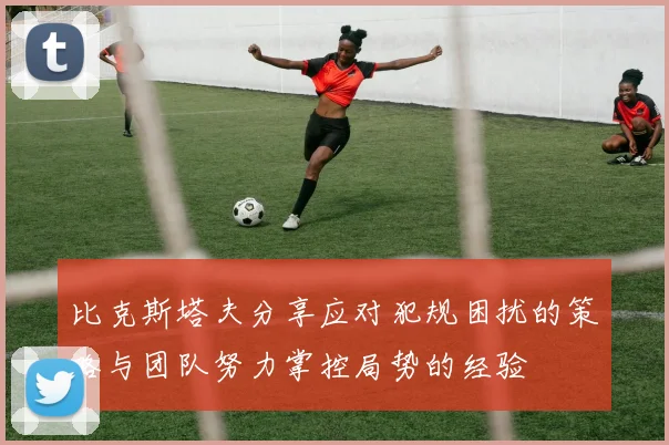 比克斯塔夫分享应对犯规困扰的策略与团队努力掌控局势的经验