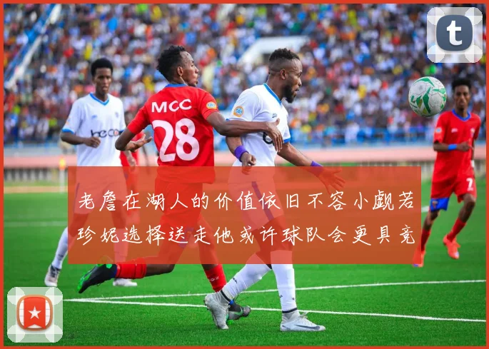 老詹在湖人的价值依旧不容小觑若珍妮选择送走他或许球队会更具竞争力