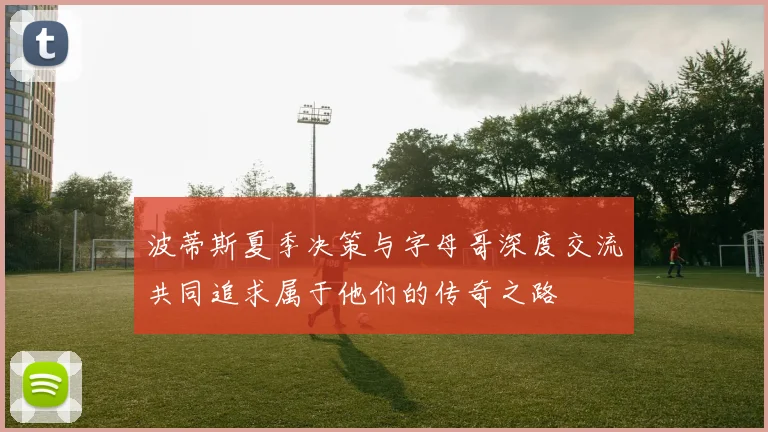 波蒂斯夏季决策与字母哥深度交流共同追求属于他们的传奇之路
