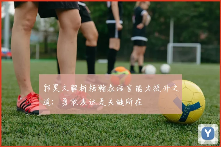 郭昊文解析杨瀚森语言能力提升之道：勇敢表达是关键所在