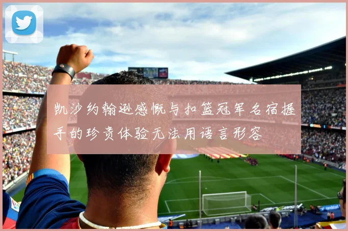 凯沙约翰逊感慨与扣篮冠军名宿握手的珍贵体验无法用语言形容