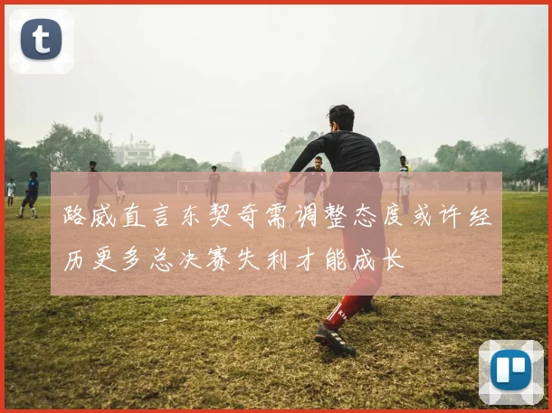 路威直言东契奇需调整态度或许经历更多总决赛失利才能成长