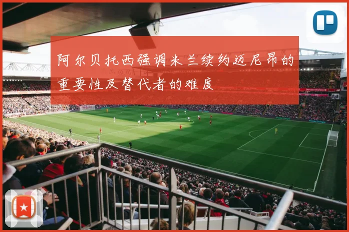 阿尔贝托西强调米兰续约迈尼昂的重要性及替代者的难度