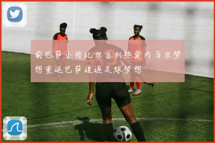 前巴萨小将比尔吉利热爱内马尔梦想重返巴萨追逐足球梦想