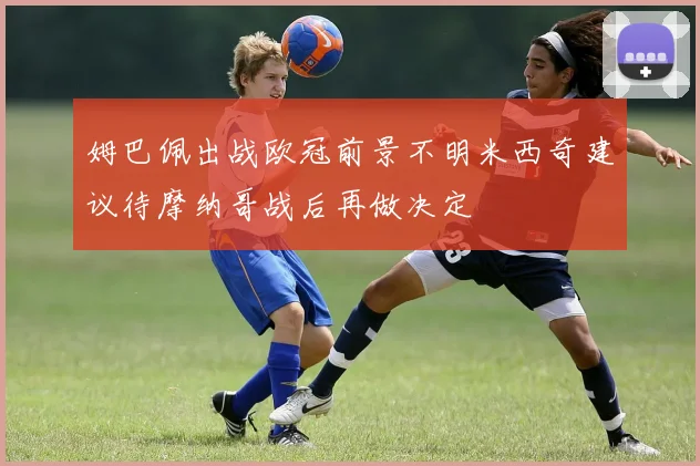 姆巴佩出战欧冠前景不明米西奇建议待摩纳哥战后再做决定