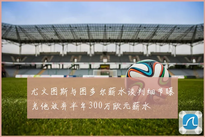 尤文图斯与图多尔薪水谈判细节曝光他放弃半年300万欧元薪水