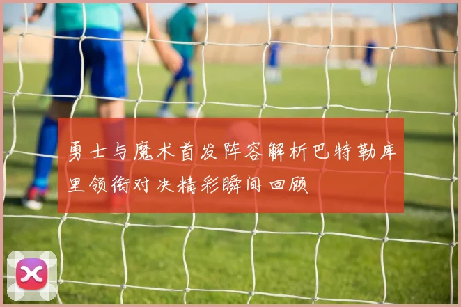 勇士与魔术首发阵容解析巴特勒库里领衔对决精彩瞬间回顾