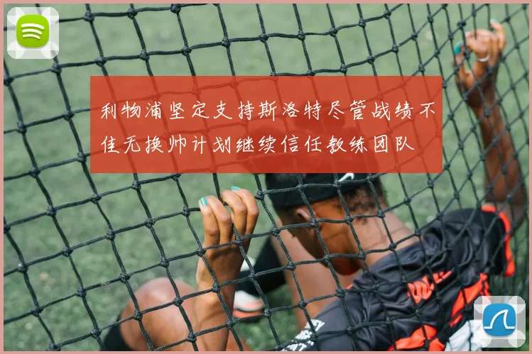 利物浦坚定支持斯洛特尽管战绩不佳无换帅计划继续信任教练团队