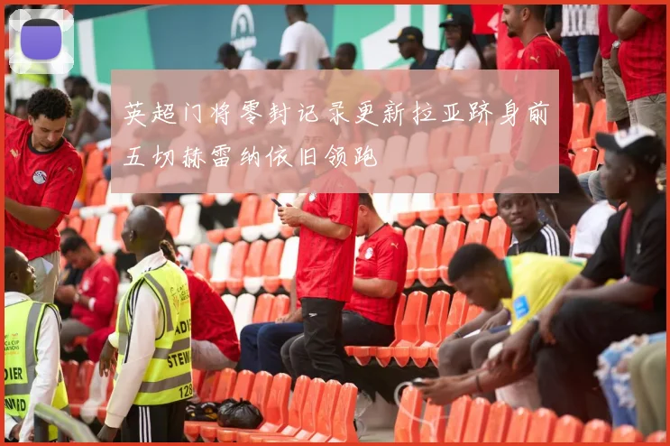 英超门将零封记录更新拉亚跻身前五切赫雷纳依旧领跑