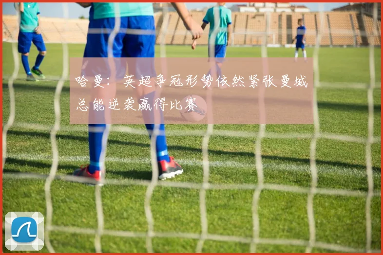 哈曼：英超争冠形势依然紧张曼城总能逆袭赢得比赛