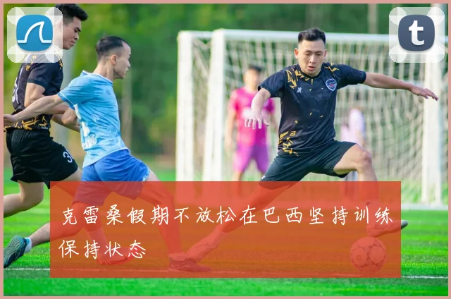 克雷桑假期不放松在巴西坚持训练保持状态
