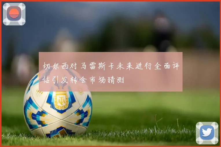 切尔西对马雷斯卡未来进行全面评估引发转会市场猜测