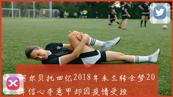 阿尔贝托回忆2018年米兰转会梦20年信心夺意甲却因疫情受挫