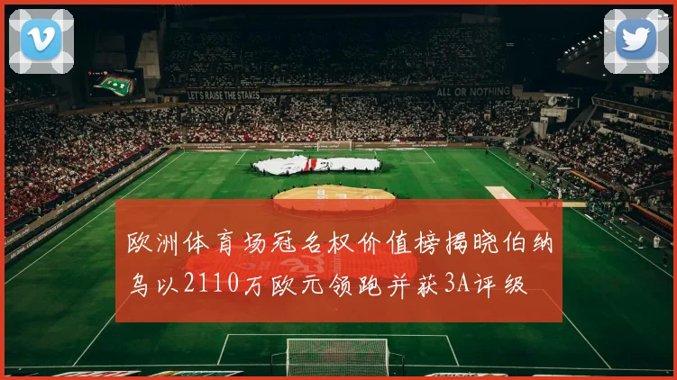 欧洲体育场冠名权价值榜揭晓伯纳乌以2110万欧元领跑并获3A评级