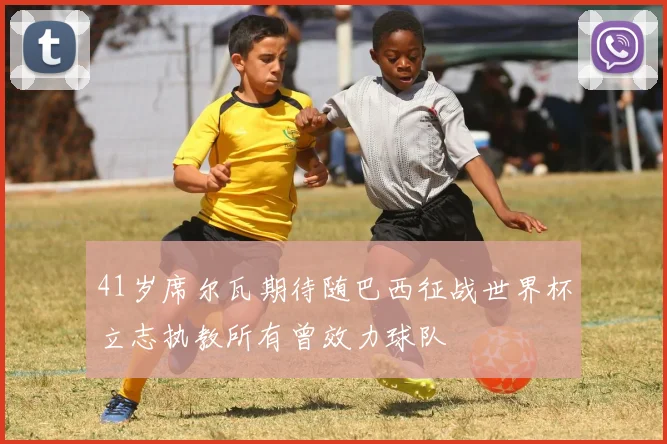 41岁席尔瓦期待随巴西征战世界杯立志执教所有曾效力球队