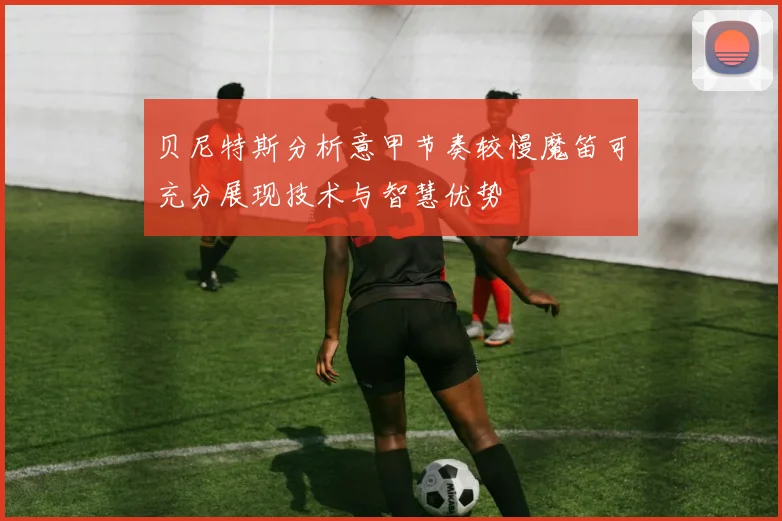 贝尼特斯分析意甲节奏较慢魔笛可充分展现技术与智慧优势