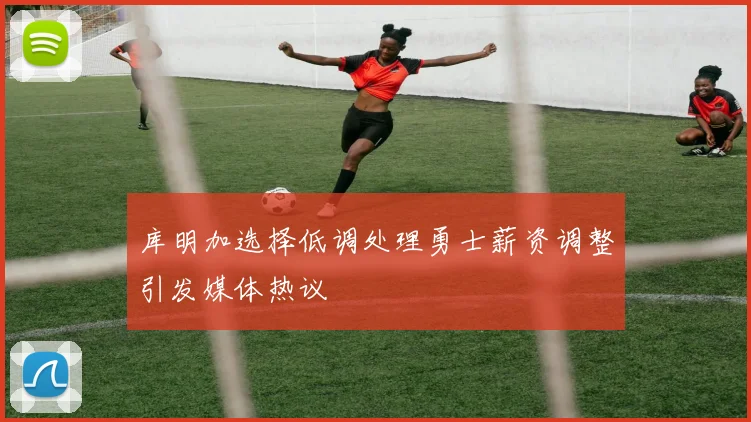 库明加选择低调处理勇士薪资调整引发媒体热议