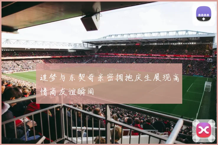 追梦与东契奇亲密拥抱庆生展现高情商友谊瞬间