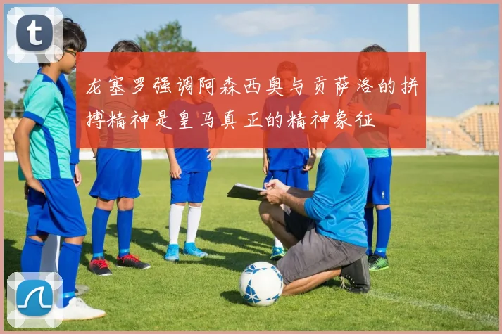 龙塞罗强调阿森西奥与贡萨洛的拼搏精神是皇马真正的精神象征