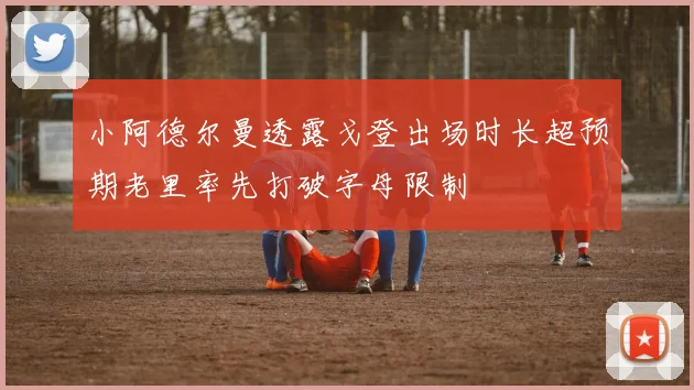 小阿德尔曼透露戈登出场时长超预期老里率先打破字母限制