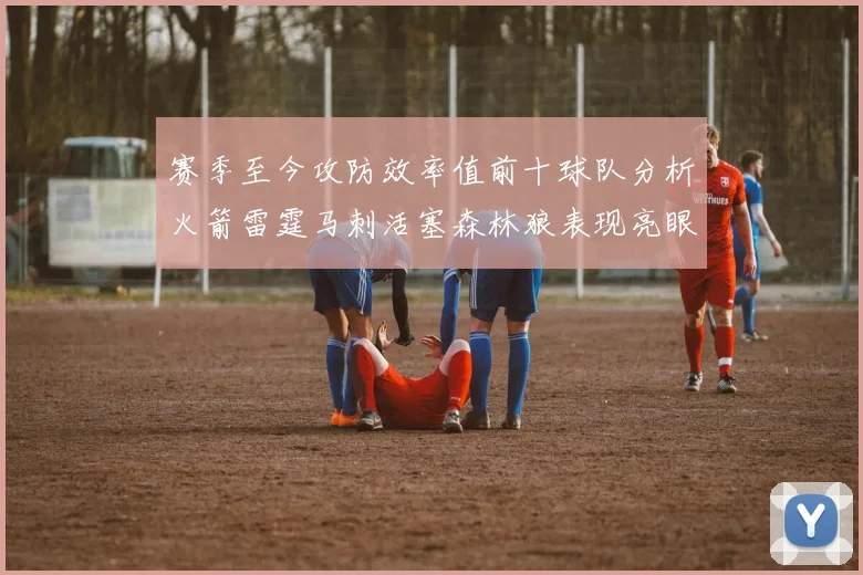 赛季至今攻防效率值前十球队分析火箭雷霆马刺活塞森林狼表现亮眼
