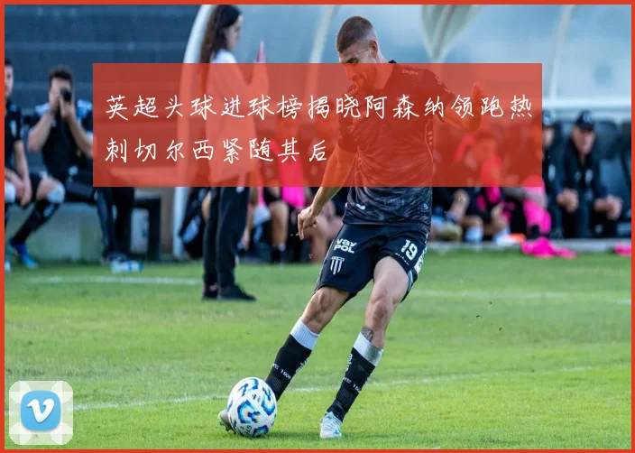 英超头球进球榜揭晓阿森纳领跑热刺切尔西紧随其后