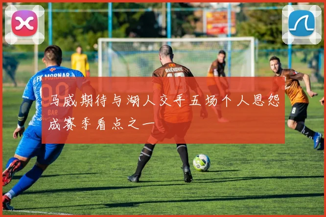 马威期待与湖人交手五场个人恩怨成赛季看点之一