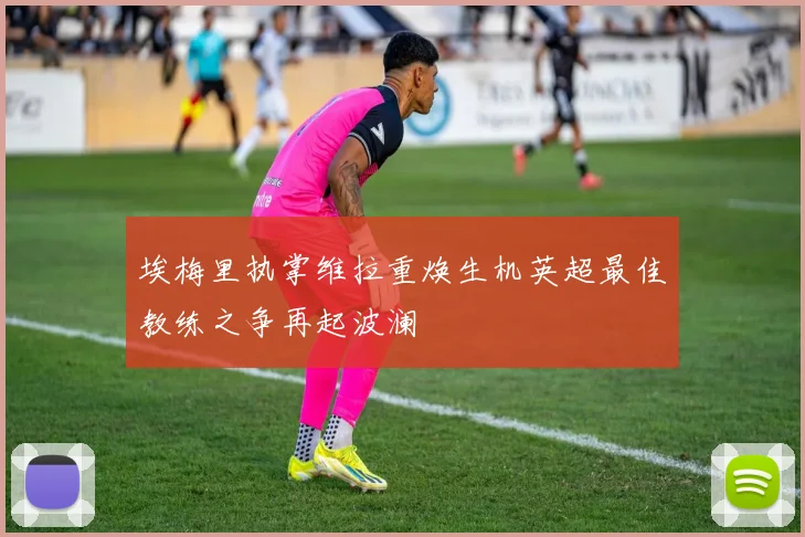 埃梅里执掌维拉重焕生机英超最佳教练之争再起波澜