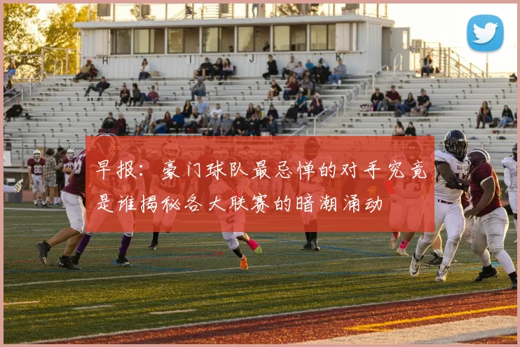 早报：豪门球队最忌惮的对手究竟是谁揭秘各大联赛的暗潮涌动
