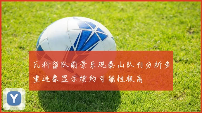 瓦科留队前景乐观泰山队刊分析多重迹象显示续约可能性极高