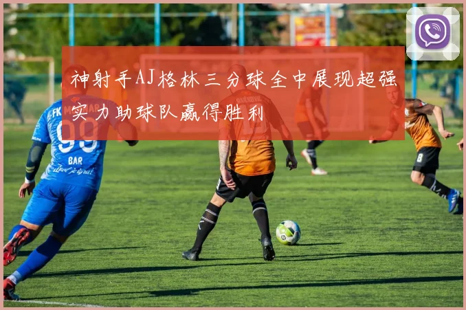 神射手AJ格林三分球全中展现超强实力助球队赢得胜利