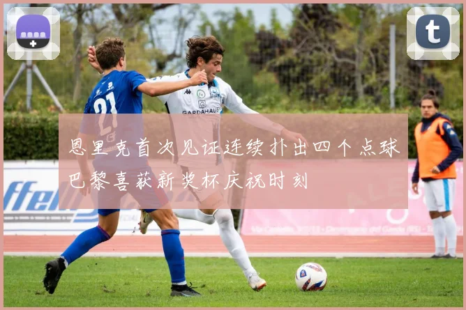 恩里克首次见证连续扑出四个点球巴黎喜获新奖杯庆祝时刻