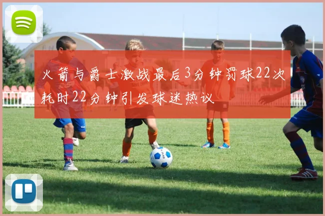 火箭与爵士激战最后3分钟罚球22次耗时22分钟引发球迷热议