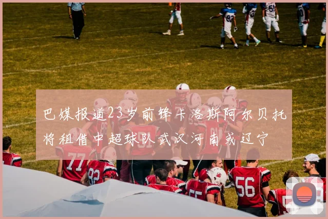 巴媒报道23岁前锋卡洛斯阿尔贝托将租借中超球队武汉河南或辽宁